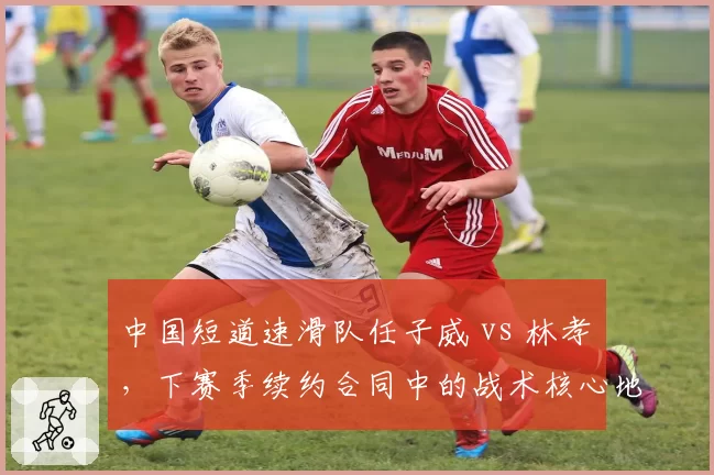 中国短道速滑队任子威 vs 林孝埈,下赛季续约合同中的战术核心地位对比