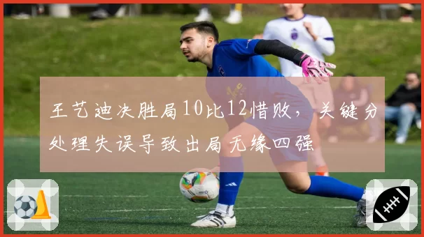王艺迪决胜局10比12惜败,关键分处理失误导致出局无缘四强