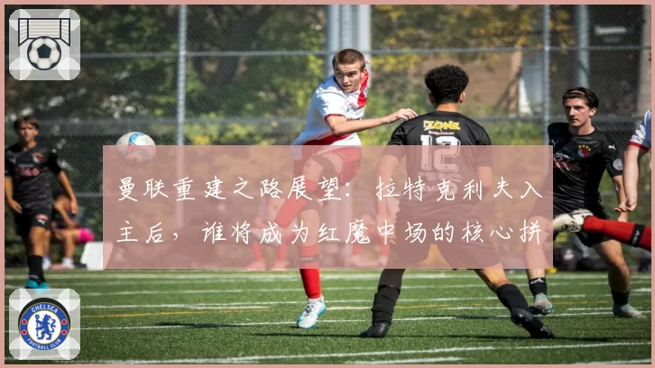 曼联重建之路展望：拉特克利夫入主后，谁将成为红魔中场的核心拼图？