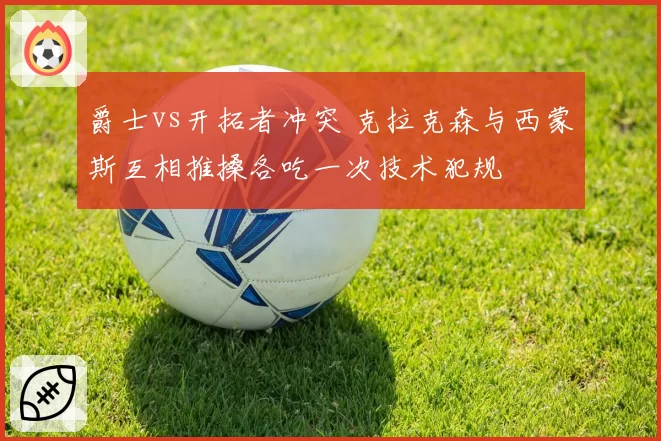 爵士vs开拓者冲突 克拉克森与西蒙斯互相推搡各吃一次技术犯规