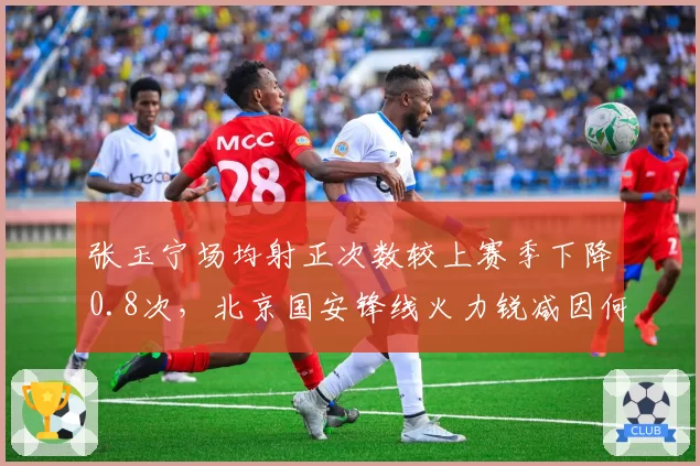 张玉宁场均射正次数较上赛季下降0.8次,北京国安锋线火力锐减因何所致?