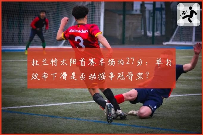 杜兰特太阳首赛季场均27分，单打效率下滑是否动摇争冠骨架？