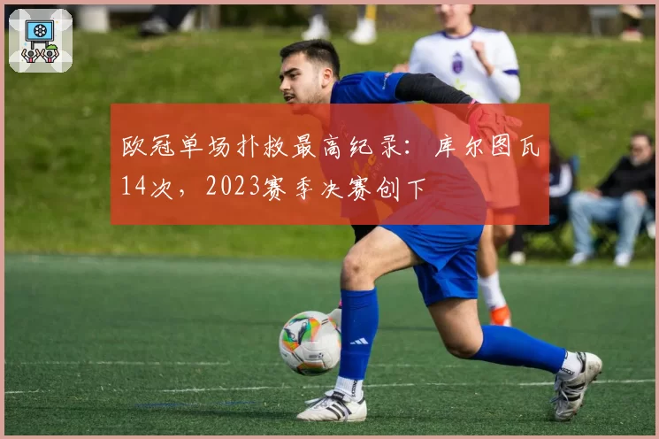 欧冠单场扑救最高纪录:库尔图瓦14次,2023赛季决赛创下