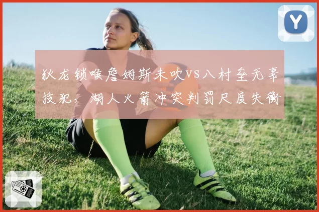 狄龙锁喉詹姆斯未吹vs八村垒无辜技犯,湖人火箭冲突判罚尺度失衡