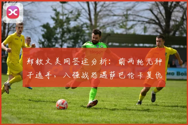 郑钦文美网签运分析:前两轮无种子选手,八强战恐遇萨巴伦卡复仇战