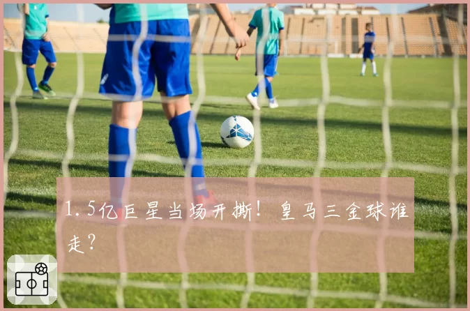 1.5亿巨星当场开撕！皇马三金球谁走？