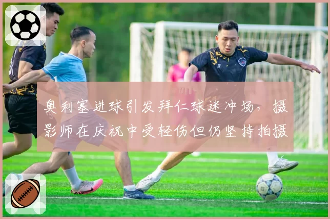 奥利塞进球引发拜仁球迷冲场，摄影师在庆祝中受轻伤但仍坚持拍摄