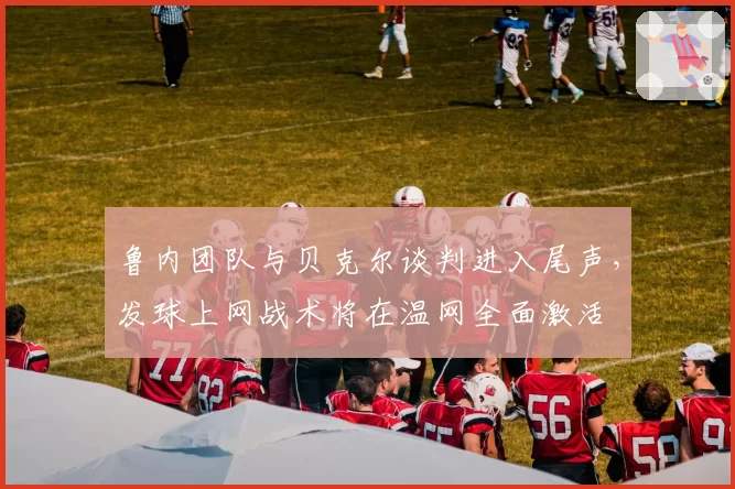 鲁内团队与贝克尔谈判进入尾声,发球上网战术将在温网全面激活