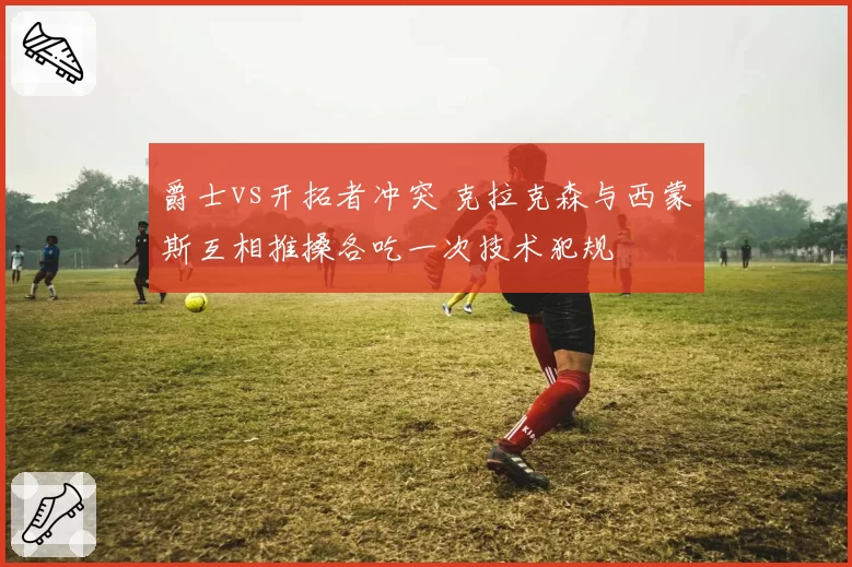 爵士vs开拓者冲突 克拉克森与西蒙斯互相推搡各吃一次技术犯规