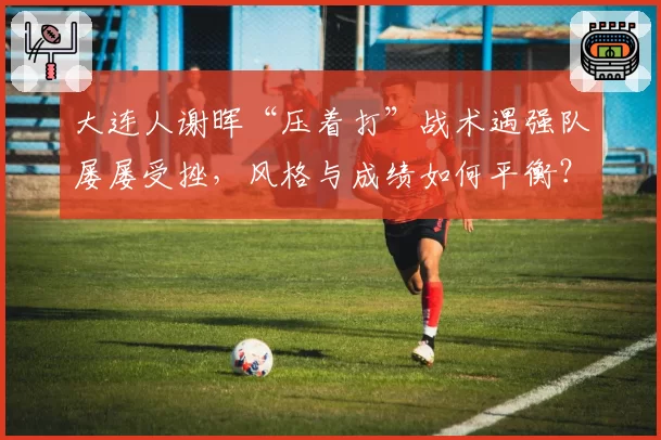 大连人谢晖“压着打”战术遇强队屡屡受挫，风格与成绩如何平衡？