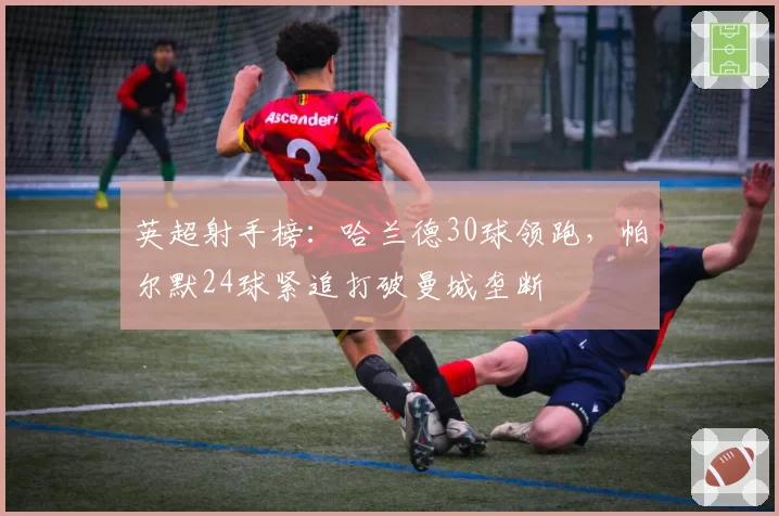 英超射手榜:哈兰德30球领跑,帕尔默24球紧追打破曼城垄断