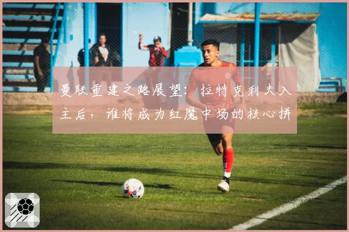 曼联重建之路展望：拉特克利夫入主后，谁将成为红魔中场的核心拼图？