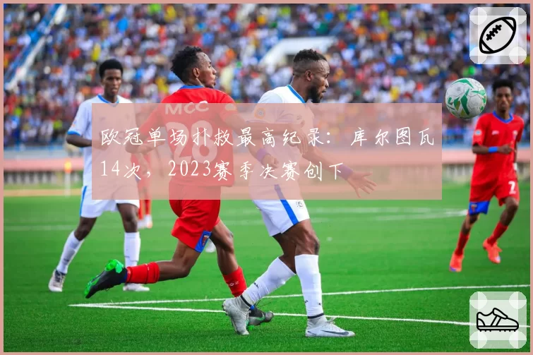 欧冠单场扑救最高纪录:库尔图瓦14次,2023赛季决赛创下