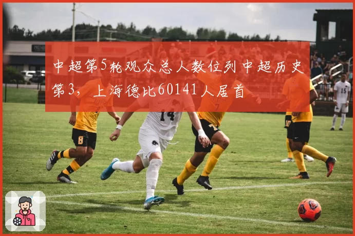 中超第5轮观众总人数位列中超历史第3，上海德比60141人居首