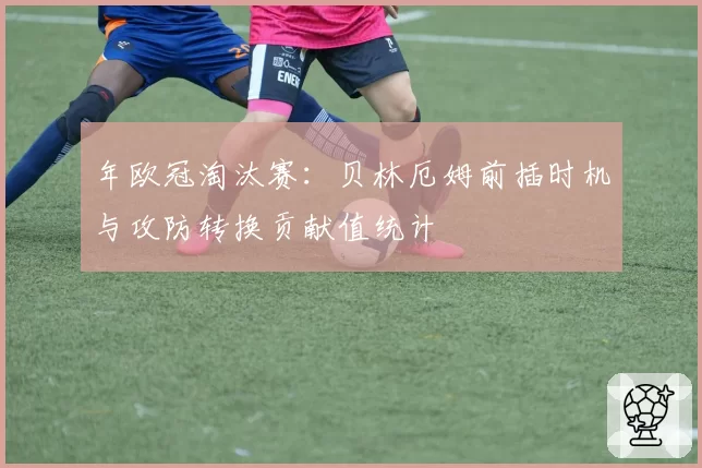 年欧冠淘汰赛：贝林厄姆前插时机与攻防转换贡献值统计