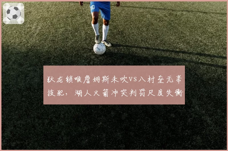狄龙锁喉詹姆斯未吹vs八村垒无辜技犯，湖人火箭冲突判罚尺度失衡