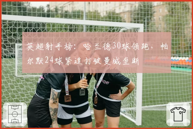 英超射手榜:哈兰德30球领跑,帕尔默24球紧追打破曼城垄断