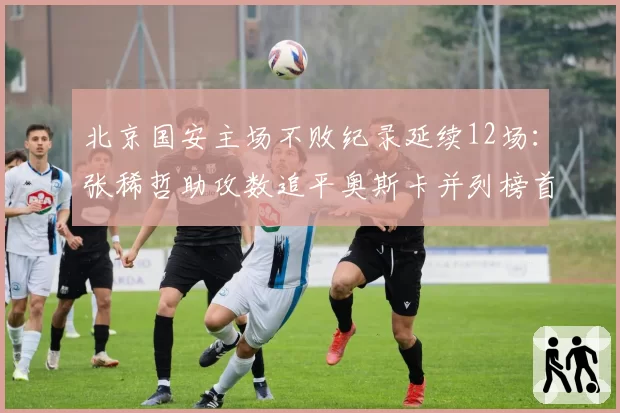 北京国安主场不败纪录延续12场:张稀哲助攻数追平奥斯卡并列榜首