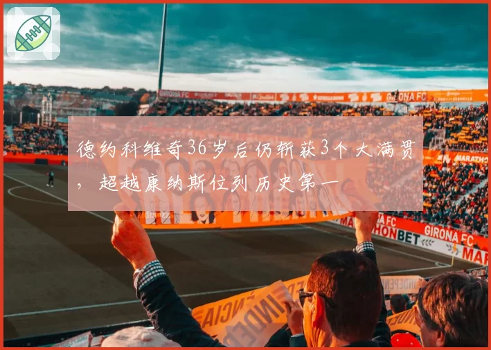 德约科维奇36岁后仍斩获3个大满贯,超越康纳斯位列历史第一