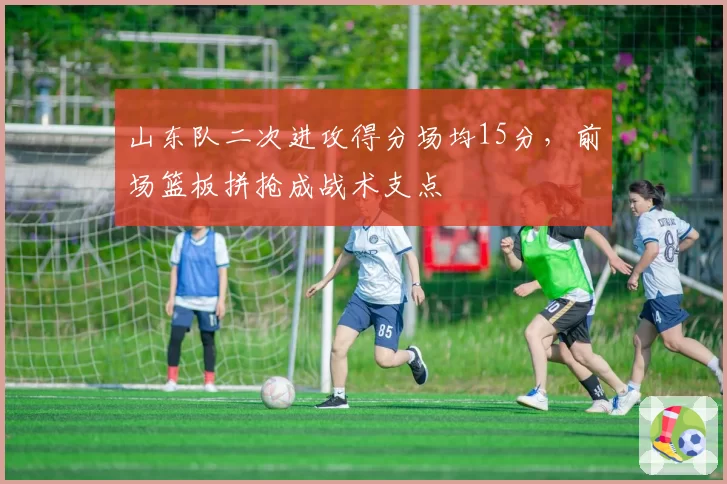 山东队二次进攻得分场均15分，前场篮板拼抢成战术支点
