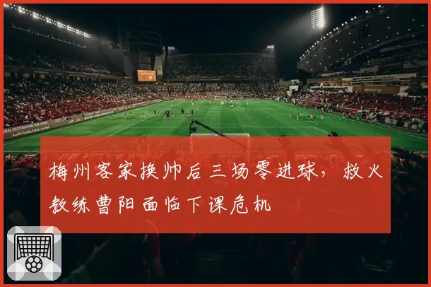 梅州客家换帅后三场零进球，救火教练曹阳面临下课危机
