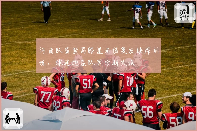 河南队黄紫昌膝盖老伤复发缺席训练，球迷炮轰队医诊断失误