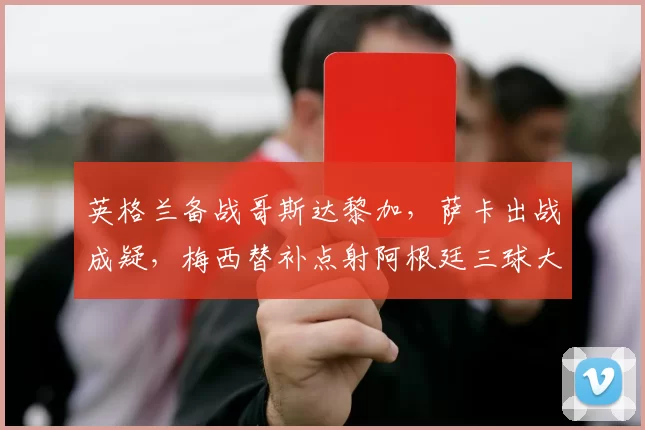 英格兰备战哥斯达黎加,萨卡出战成疑,梅西替补点射阿根廷三球大胜