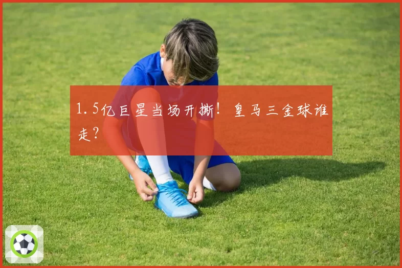 1.5亿巨星当场开撕！皇马三金球谁走？