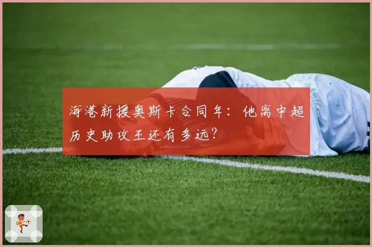 海港新援奥斯卡合同年：他离中超历史助攻王还有多远？