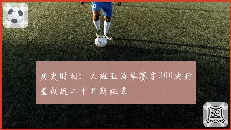 历史时刻：文班亚马单赛季300次封盖创近二十年新纪录
