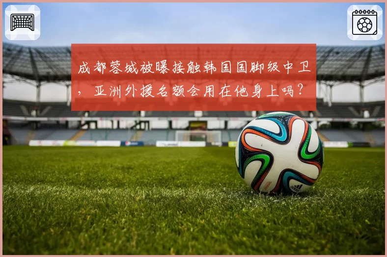 成都蓉城被曝接触韩国国脚级中卫,亚洲外援名额会用在他身上吗?