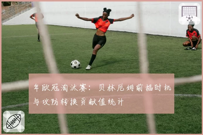年欧冠淘汰赛：贝林厄姆前插时机与攻防转换贡献值统计