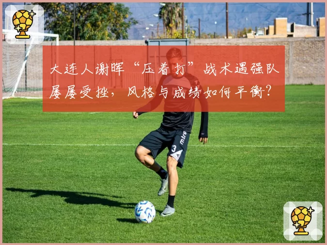 大连人谢晖“压着打”战术遇强队屡屡受挫，风格与成绩如何平衡？