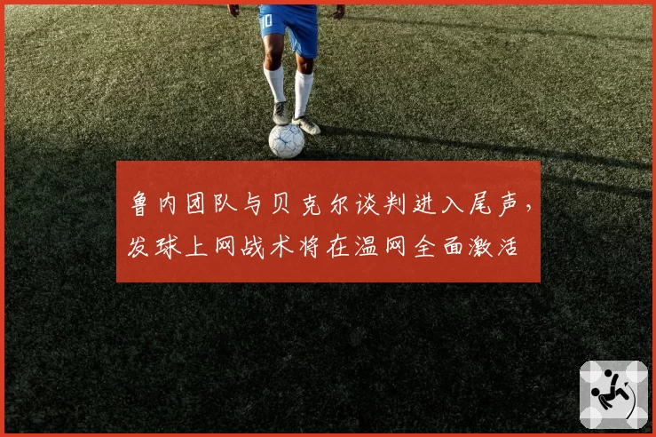 鲁内团队与贝克尔谈判进入尾声,发球上网战术将在温网全面激活
