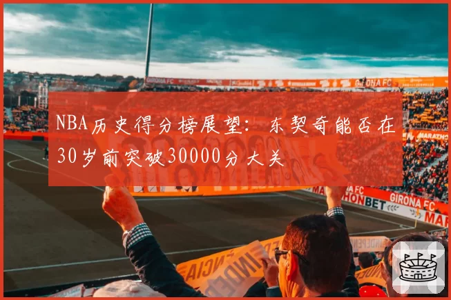 NBA历史得分榜展望:东契奇能否在30岁前突破30000分大关