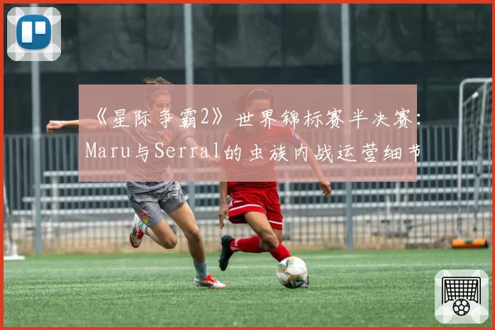 《星际争霸2》世界锦标赛半决赛：Maru与Serral的虫族内战运营细节差距究竟在哪？
