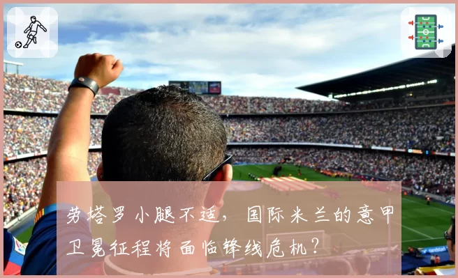 劳塔罗小腿不适,国际米兰的意甲卫冕征程将面临锋线危机?