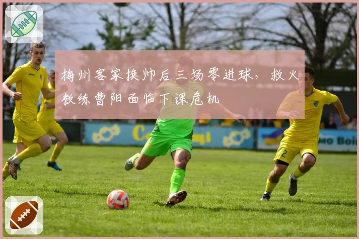 梅州客家换帅后三场零进球，救火教练曹阳面临下课危机