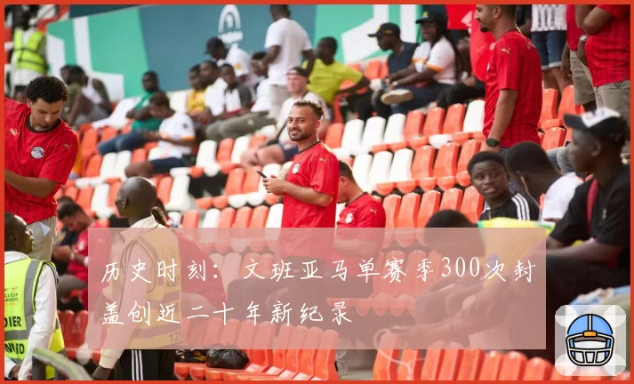 历史时刻：文班亚马单赛季300次封盖创近二十年新纪录