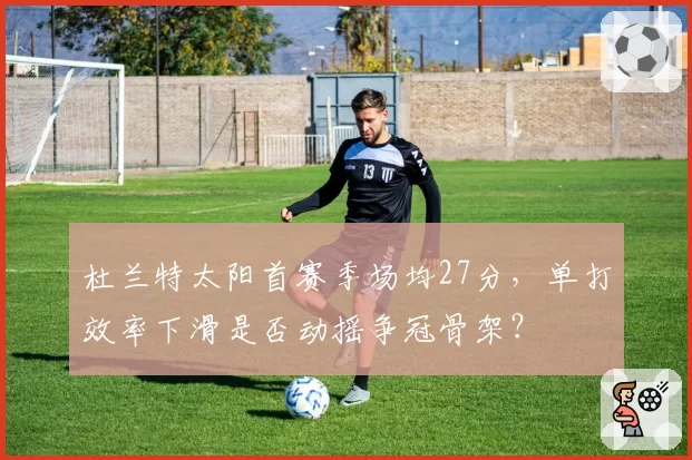 杜兰特太阳首赛季场均27分,单打效率下滑是否动摇争冠骨架?