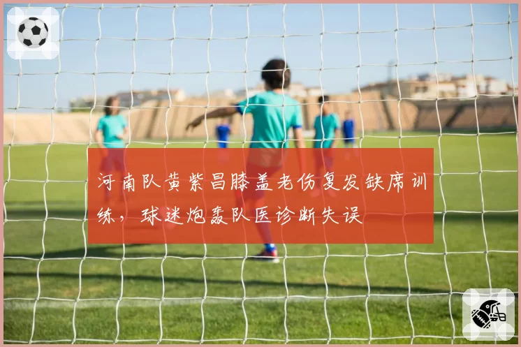 河南队黄紫昌膝盖老伤复发缺席训练，球迷炮轰队医诊断失误