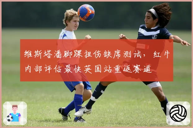 维斯塔潘脚踝扭伤缺席测试,红牛内部评估最快英国站重返赛道