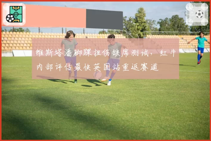 维斯塔潘脚踝扭伤缺席测试，红牛内部评估最快英国站重返赛道