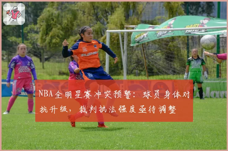 NBA全明星赛冲突预警:球员身体对抗升级,裁判执法强度亟待调整