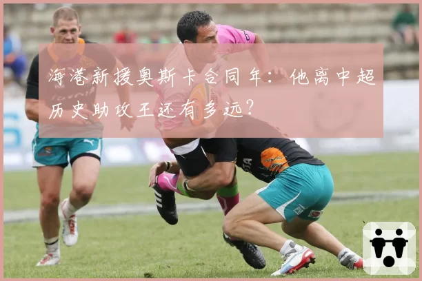 海港新援奥斯卡合同年：他离中超历史助攻王还有多远？